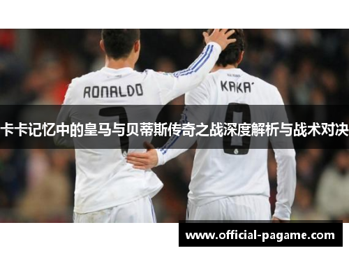 卡卡记忆中的皇马与贝蒂斯传奇之战深度解析与战术对决 卡卡记忆中的皇马与贝蒂斯传奇之战深度解析与战术对决