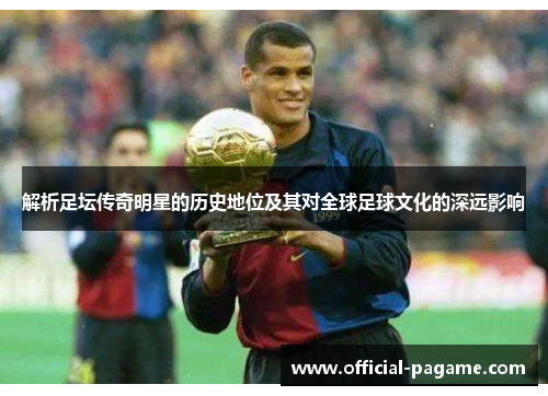 解析足坛传奇明星的历史地位及其对全球足球文化的深远影响 解析足坛传奇明星的历史地位及其对全球足球文化的深远影响