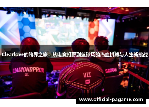 Clearlove的跨界之旅:从电竞打野到篮球场的热血拼搏与人生新挑战 Clearlove的跨界之旅:从电竞打野到篮球场的热血拼搏与人生新挑战