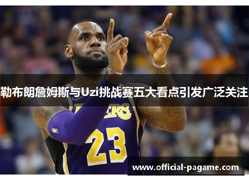 勒布朗詹姆斯与Uzi挑战赛五大看点引发广泛关注