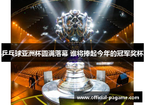 乒乓球亚洲杯圆满落幕 谁将捧起今年的冠军奖杯