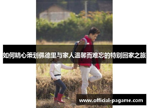 如何精心策划佩德里与家人温馨而难忘的特别回家之旅