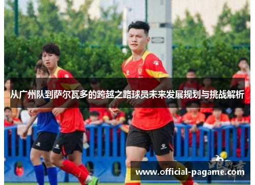 从广州队到萨尔瓦多的跨越之路球员未来发展规划与挑战解析 从广州队到萨尔瓦多的跨越之路球员未来发展规划与挑战解析