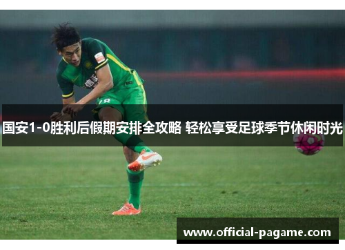 国安1-0胜利后假期安排全攻略 轻松享受足球季节休闲时光