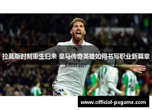 拉莫斯时刻重生归来 皇马传奇英雄如何书写职业新篇章