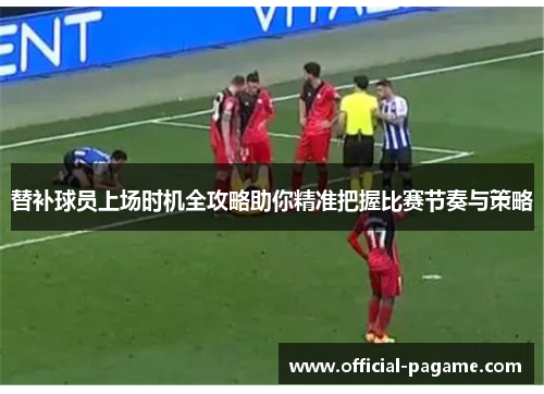 替补球员上场时机全攻略助你精准把握比赛节奏与策略 替补球员上场时机全攻略助你精准把握比赛节奏与策略