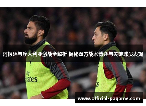 阿根廷与澳大利亚激战全解析 揭秘双方战术博弈与关键球员表现