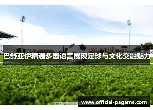 巴舒亚伊精通多国语言展现足球与文化交融魅力